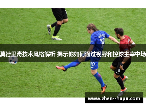 莫德里奇技术风格解析 揭示他如何通过视野和控球主宰中场