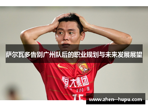 萨尔瓦多告别广州队后的职业规划与未来发展展望