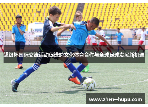 超级杯国际交流活动促进跨文化体育合作与全球足球发展新机遇