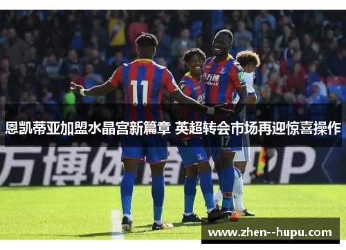 恩凯蒂亚加盟水晶宫新篇章 英超转会市场再迎惊喜操作