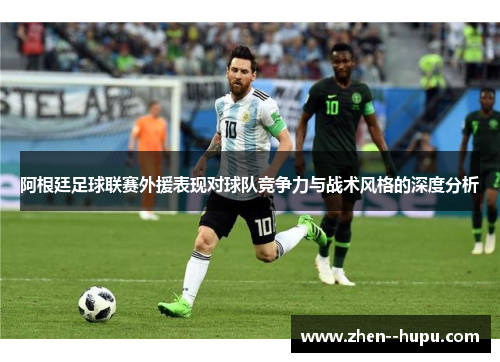 阿根廷足球联赛外援表现对球队竞争力与战术风格的深度分析