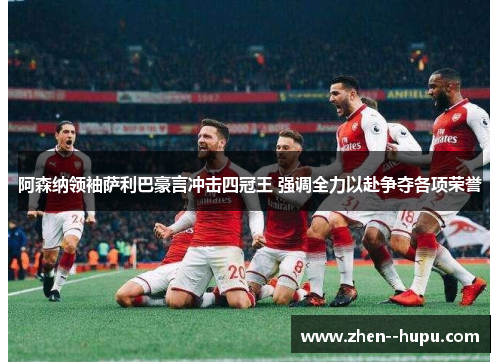 阿森纳领袖萨利巴豪言冲击四冠王 强调全力以赴争夺各项荣誉