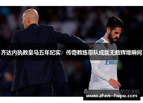 齐达内执教皇马五年纪实：传奇教练带队成就无数辉煌瞬间